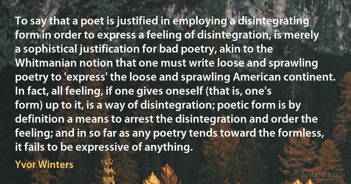 To say that a poet is justified in employing a disintegrating form in order to express a feeling of disintegration, is merely a sophistical justification for bad poetry, akin to the Whitmanian notion that one must write loose and sprawling poetry to 'express' the loose and sprawling American continent. In fact, all feeling, if one gives oneself (that is, one's form) up to it, is a way of disintegration; poetic form is by definition a means to arrest the disintegration and order the feeling; and in so far as any poetry tends toward the formless, it fails to be expressive of anything. (Yvor Winters)