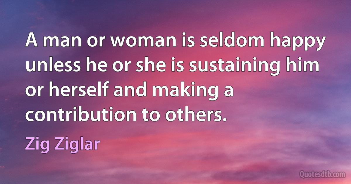 A man or woman is seldom happy unless he or she is sustaining him or herself and making a contribution to others. (Zig Ziglar)