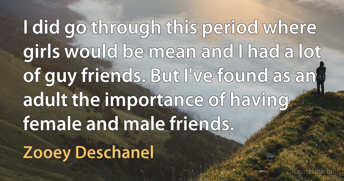 I did go through this period where girls would be mean and I had a lot of guy friends. But I've found as an adult the importance of having female and male friends. (Zooey Deschanel)