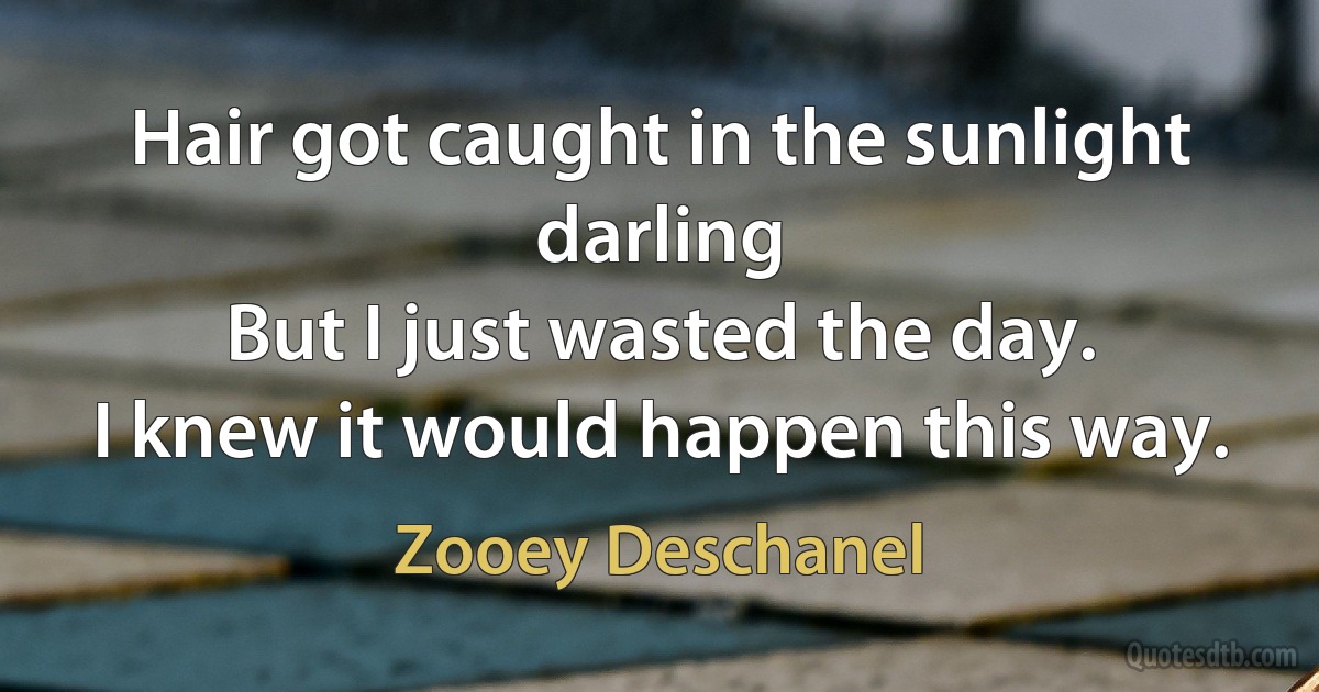 Hair got caught in the sunlight darling
But I just wasted the day.
I knew it would happen this way. (Zooey Deschanel)