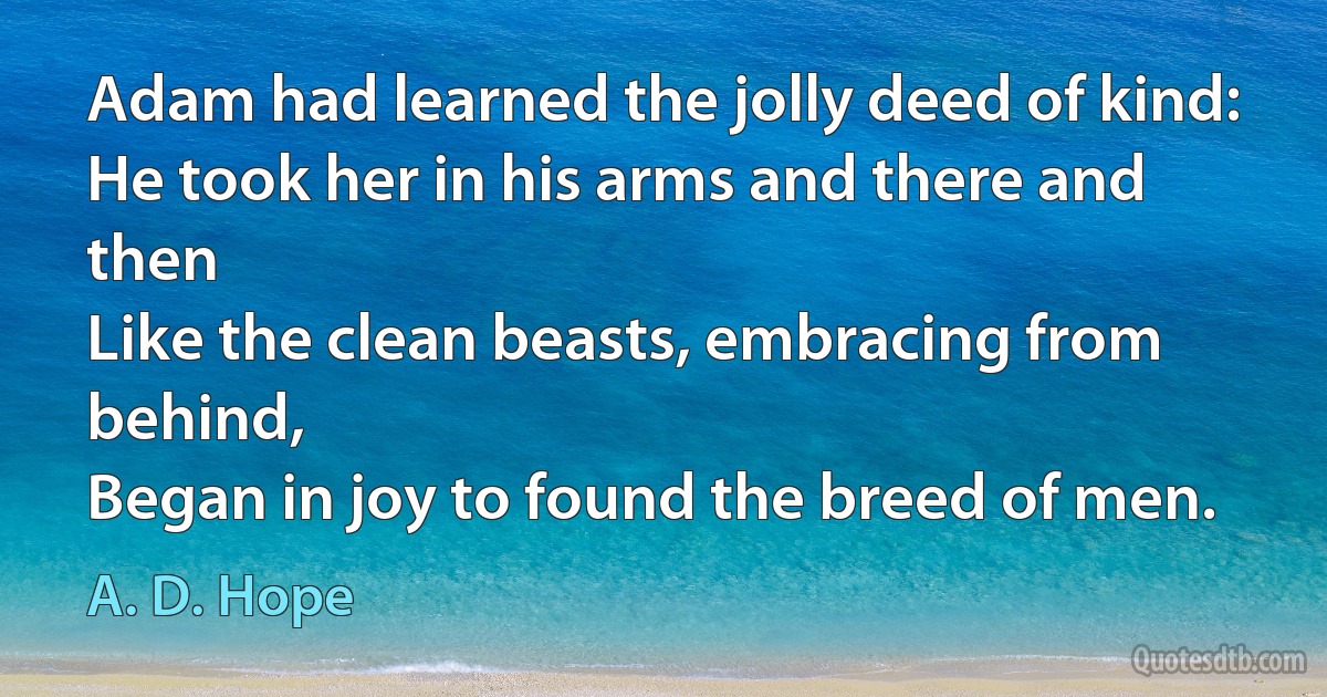 Adam had learned the jolly deed of kind:
He took her in his arms and there and then
Like the clean beasts, embracing from behind,
Began in joy to found the breed of men. (A. D. Hope)