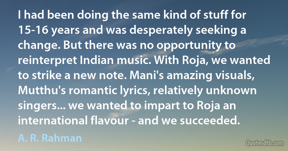 I had been doing the same kind of stuff for 15-16 years and was desperately seeking a change. But there was no opportunity to reinterpret Indian music. With Roja, we wanted to strike a new note. Mani's amazing visuals, Mutthu's romantic lyrics, relatively unknown singers... we wanted to impart to Roja an international flavour - and we succeeded. (A. R. Rahman)