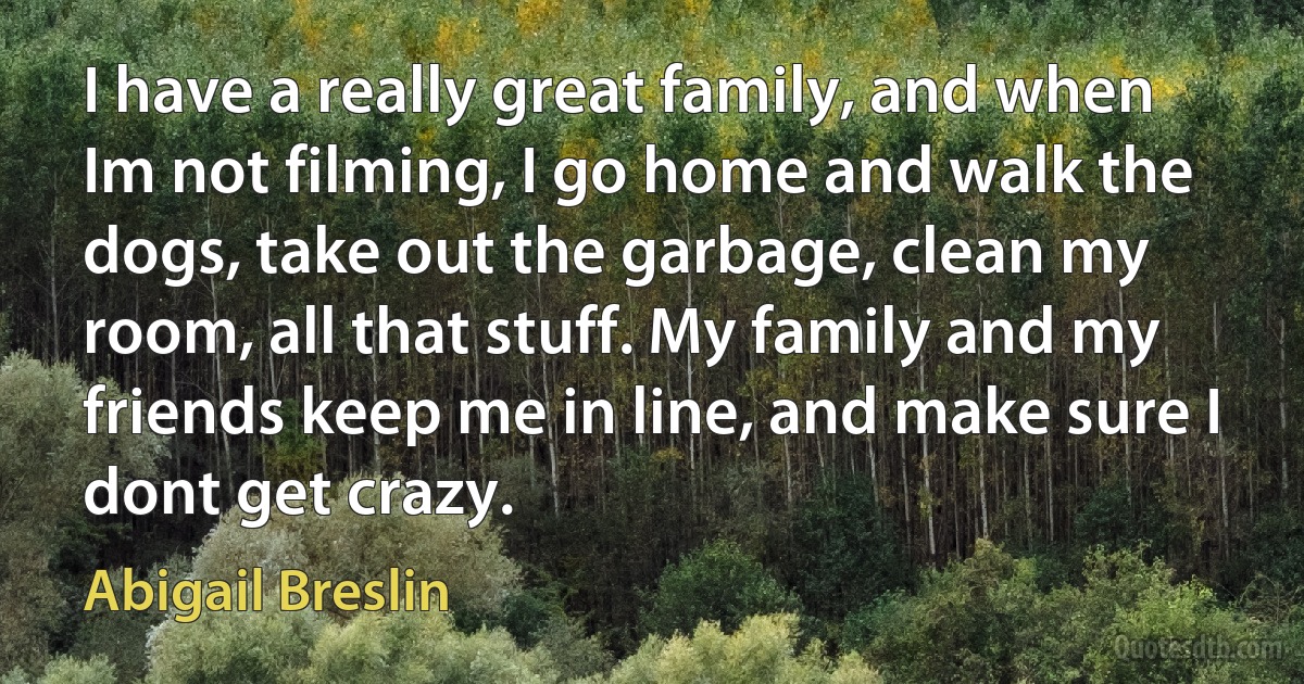 I have a really great family, and when Im not filming, I go home and walk the dogs, take out the garbage, clean my room, all that stuff. My family and my friends keep me in line, and make sure I dont get crazy. (Abigail Breslin)