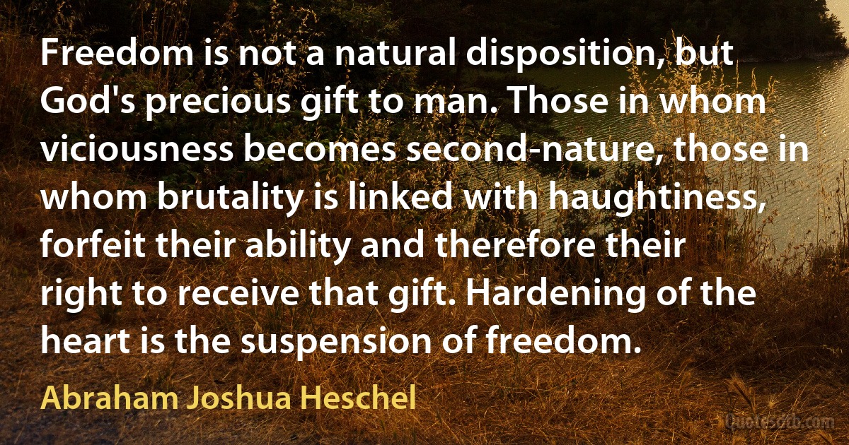 Freedom is not a natural disposition, but God's precious gift to man. Those in whom viciousness becomes second-nature, those in whom brutality is linked with haughtiness, forfeit their ability and therefore their right to receive that gift. Hardening of the heart is the suspension of freedom. (Abraham Joshua Heschel)