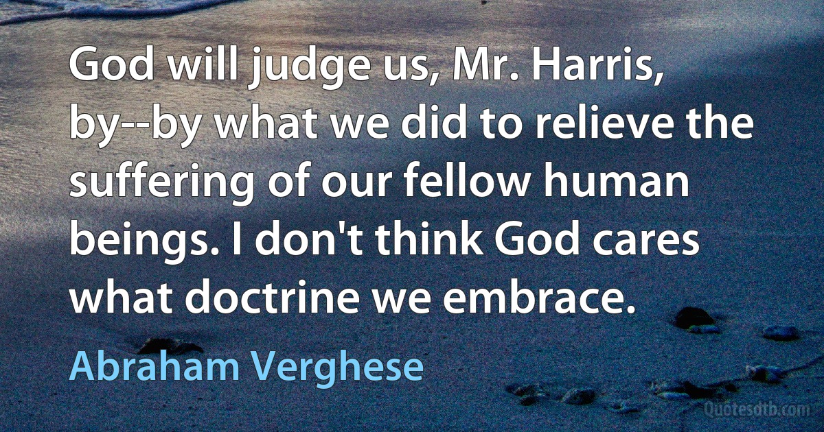 God will judge us, Mr. Harris, by--by what we did to relieve the suffering of our fellow human beings. I don't think God cares what doctrine we embrace. (Abraham Verghese)