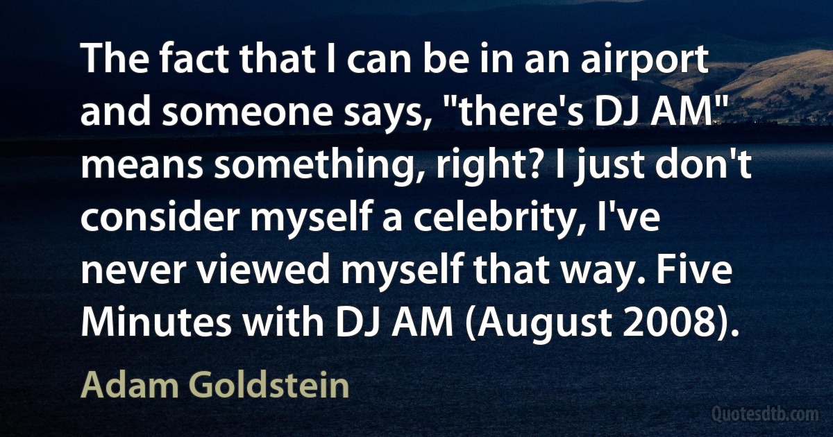 The fact that I can be in an airport and someone says, "there's DJ AM" means something, right? I just don't consider myself a celebrity, I've never viewed myself that way. Five Minutes with DJ AM (August 2008). (Adam Goldstein)