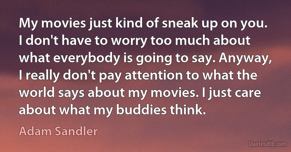 My movies just kind of sneak up on you. I don't have to worry too much about what everybody is going to say. Anyway, I really don't pay attention to what the world says about my movies. I just care about what my buddies think. (Adam Sandler)