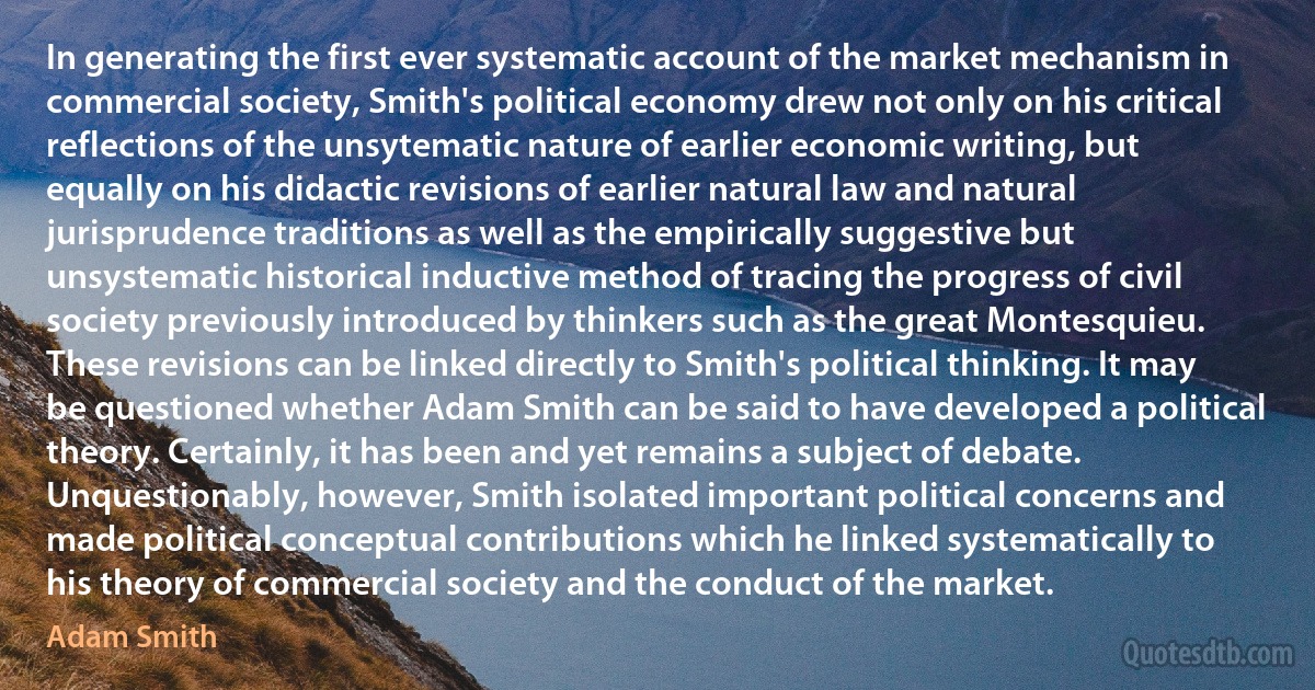 In generating the first ever systematic account of the market mechanism in commercial society, Smith's political economy drew not only on his critical reflections of the unsytematic nature of earlier economic writing, but equally on his didactic revisions of earlier natural law and natural jurisprudence traditions as well as the empirically suggestive but unsystematic historical inductive method of tracing the progress of civil society previously introduced by thinkers such as the great Montesquieu. These revisions can be linked directly to Smith's political thinking. It may be questioned whether Adam Smith can be said to have developed a political theory. Certainly, it has been and yet remains a subject of debate. Unquestionably, however, Smith isolated important political concerns and made political conceptual contributions which he linked systematically to his theory of commercial society and the conduct of the market. (Adam Smith)