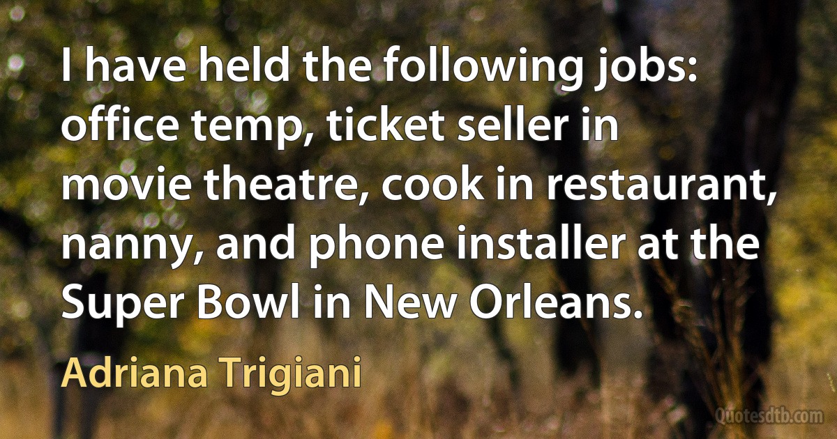 I have held the following jobs: office temp, ticket seller in movie theatre, cook in restaurant, nanny, and phone installer at the Super Bowl in New Orleans. (Adriana Trigiani)