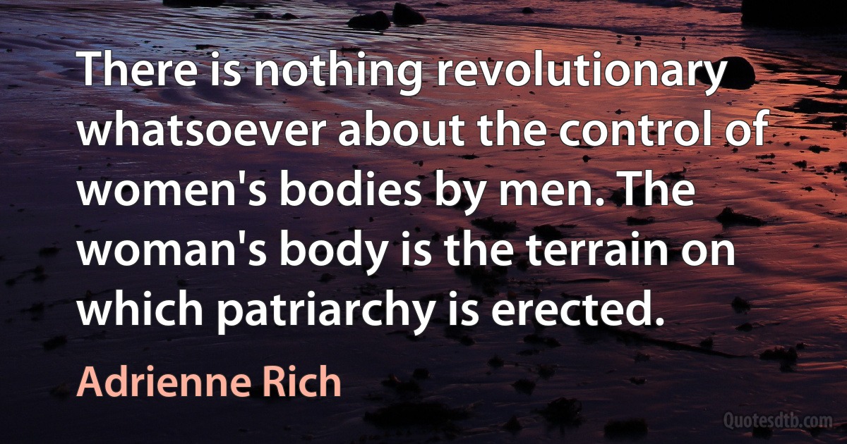 There is nothing revolutionary whatsoever about the control of women's bodies by men. The woman's body is the terrain on which patriarchy is erected. (Adrienne Rich)