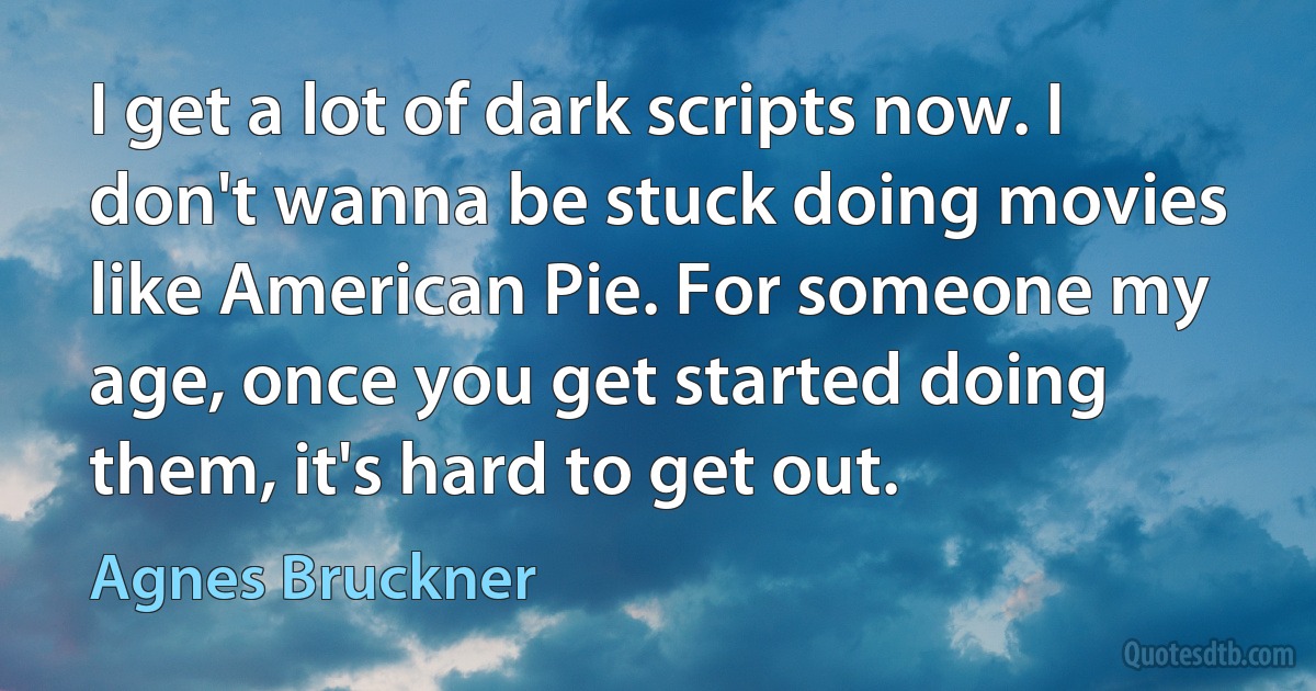 I get a lot of dark scripts now. I don't wanna be stuck doing movies like American Pie. For someone my age, once you get started doing them, it's hard to get out. (Agnes Bruckner)