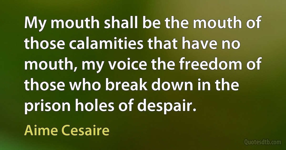 My mouth shall be the mouth of those calamities that have no mouth, my voice the freedom of those who break down in the prison holes of despair. (Aime Cesaire)