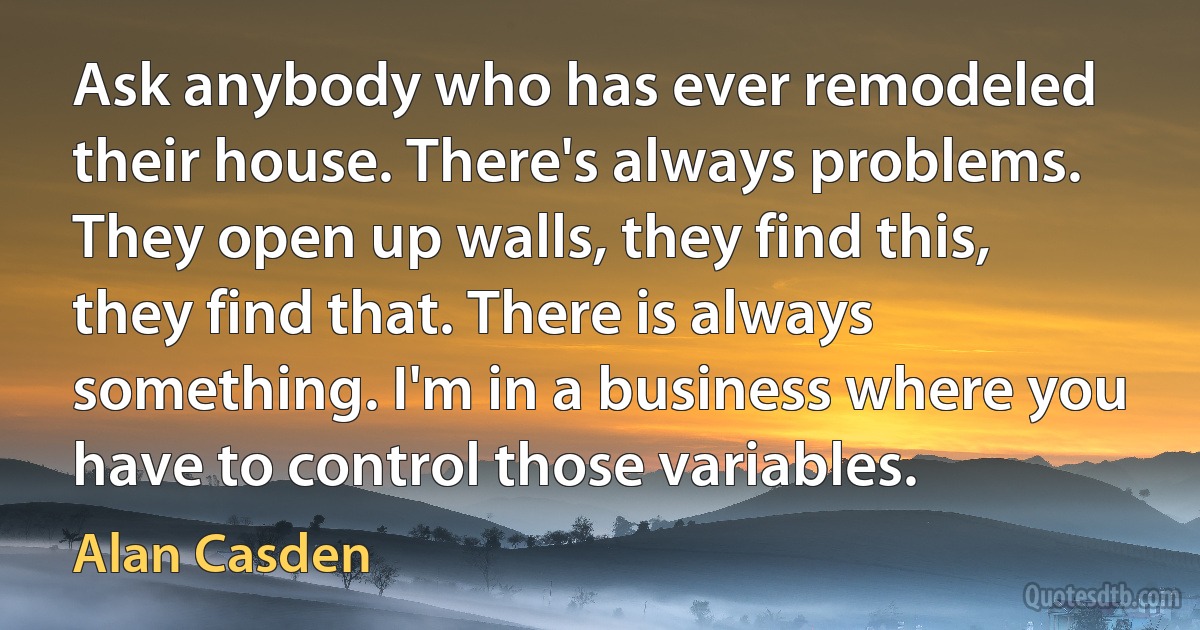 Ask anybody who has ever remodeled their house. There's always problems. They open up walls, they find this, they find that. There is always something. I'm in a business where you have to control those variables. (Alan Casden)