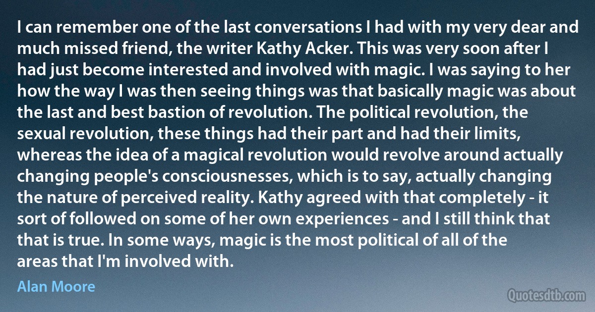 I can remember one of the last conversations I had with my very dear and much missed friend, the writer Kathy Acker. This was very soon after I had just become interested and involved with magic. I was saying to her how the way I was then seeing things was that basically magic was about the last and best bastion of revolution. The political revolution, the sexual revolution, these things had their part and had their limits, whereas the idea of a magical revolution would revolve around actually changing people's consciousnesses, which is to say, actually changing the nature of perceived reality. Kathy agreed with that completely - it sort of followed on some of her own experiences - and I still think that that is true. In some ways, magic is the most political of all of the areas that I'm involved with. (Alan Moore)