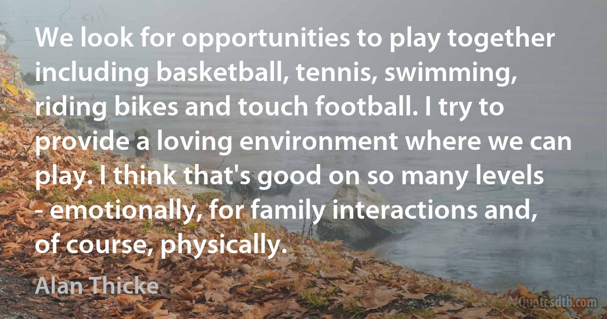 We look for opportunities to play together including basketball, tennis, swimming, riding bikes and touch football. I try to provide a loving environment where we can play. I think that's good on so many levels - emotionally, for family interactions and, of course, physically. (Alan Thicke)