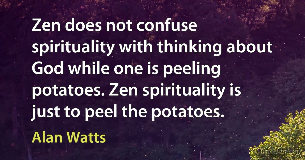 Zen does not confuse spirituality with thinking about God while one is peeling potatoes. Zen spirituality is just to peel the potatoes. (Alan Watts)