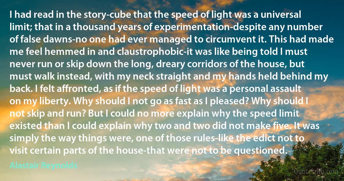 I had read in the story-cube that the speed of light was a universal limit; that in a thousand years of experimentation-despite any number of false dawns-no one had ever managed to circumvent it. This had made me feel hemmed in and claustrophobic-it was like being told I must never run or skip down the long, dreary corridors of the house, but must walk instead, with my neck straight and my hands held behind my back. I felt affronted, as if the speed of light was a personal assault on my liberty. Why should I not go as fast as I pleased? Why should I not skip and run? But I could no more explain why the speed limit existed than I could explain why two and two did not make five. It was simply the way things were, one of those rules-like the edict not to visit certain parts of the house-that were not to be questioned. (Alastair Reynolds)