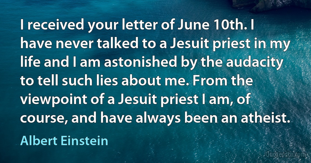 I received your letter of June 10th. I have never talked to a Jesuit priest in my life and I am astonished by the audacity to tell such lies about me. From the viewpoint of a Jesuit priest I am, of course, and have always been an atheist. (Albert Einstein)