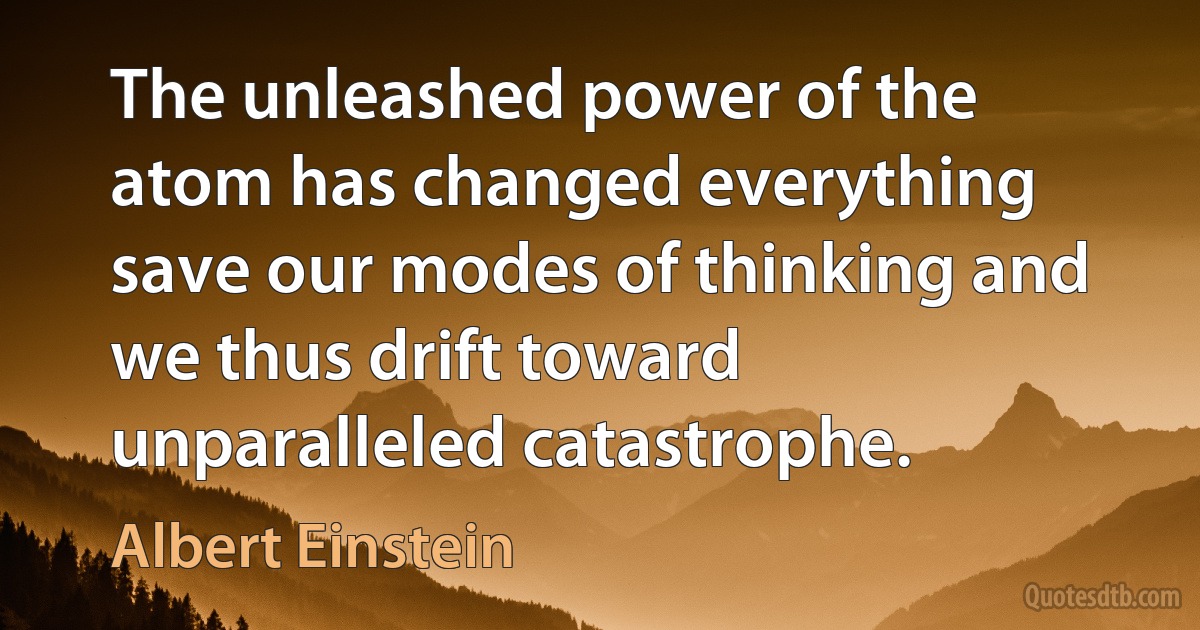 The unleashed power of the atom has changed everything save our modes of thinking and we thus drift toward unparalleled catastrophe. (Albert Einstein)