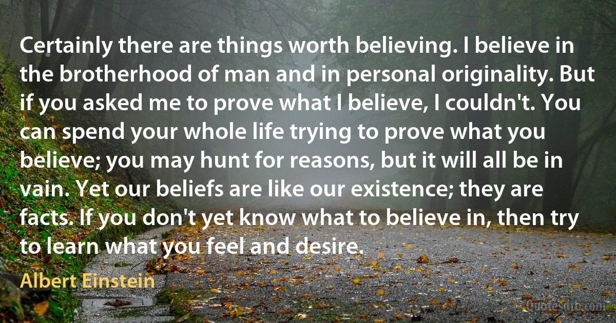 Certainly there are things worth believing. I believe in the brotherhood of man and in personal originality. But if you asked me to prove what I believe, I couldn't. You can spend your whole life trying to prove what you believe; you may hunt for reasons, but it will all be in vain. Yet our beliefs are like our existence; they are facts. If you don't yet know what to believe in, then try to learn what you feel and desire. (Albert Einstein)