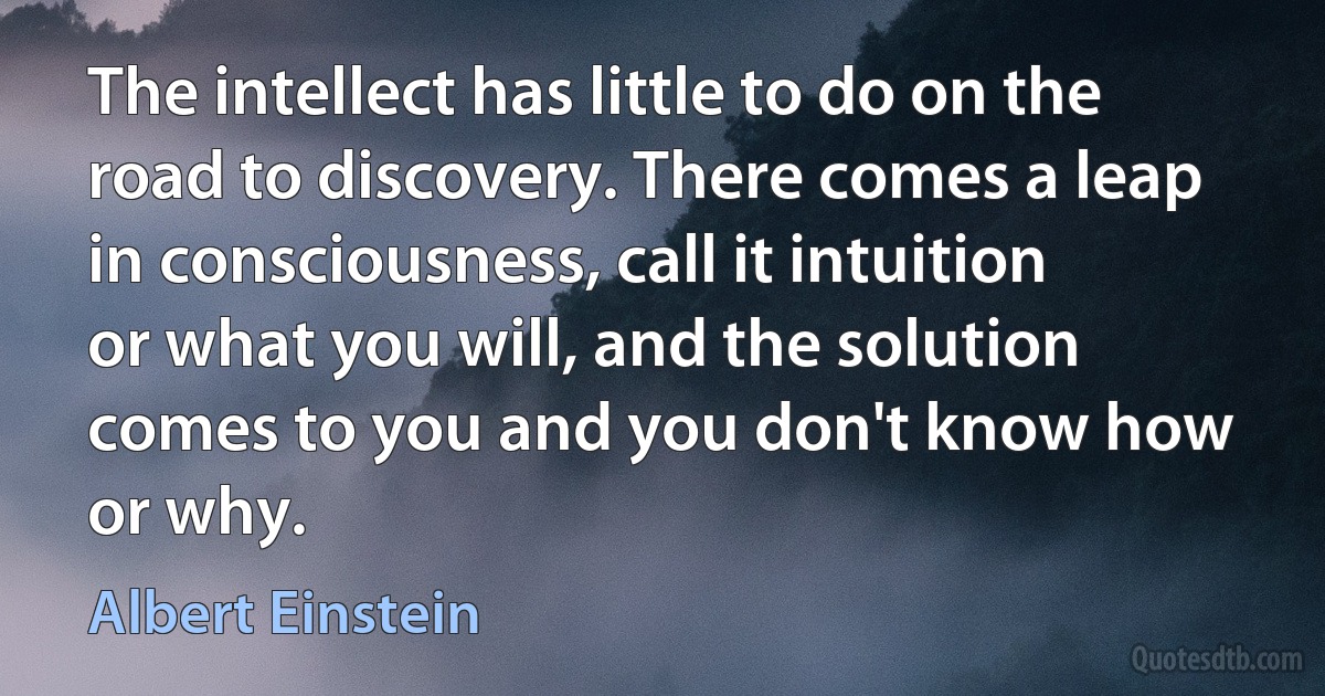 The intellect has little to do on the road to discovery. There comes a leap in consciousness, call it intuition or what you will, and the solution comes to you and you don't know how or why. (Albert Einstein)