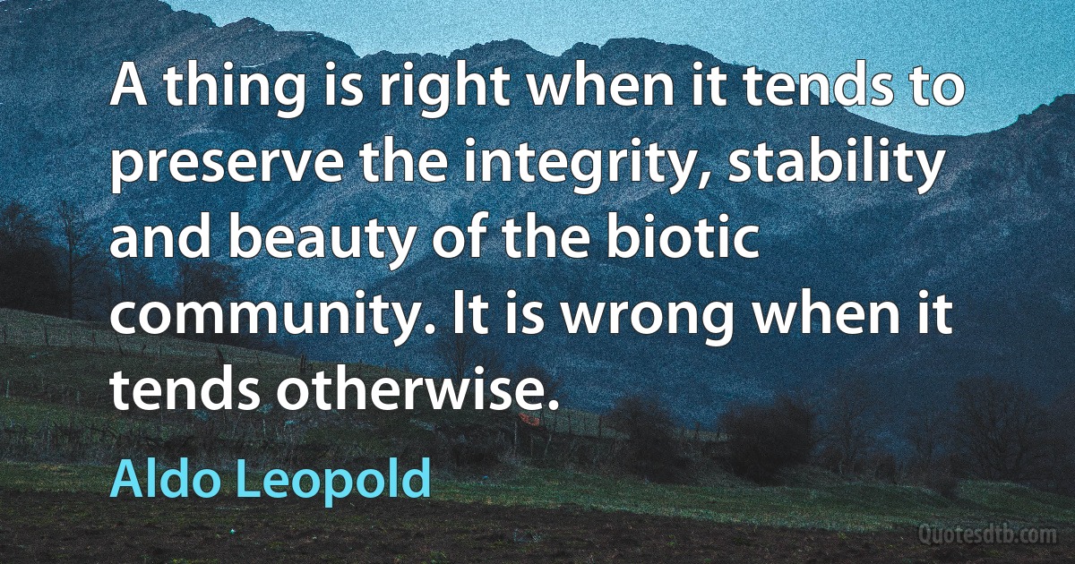 A thing is right when it tends to preserve the integrity, stability and beauty of the biotic community. It is wrong when it tends otherwise. (Aldo Leopold)