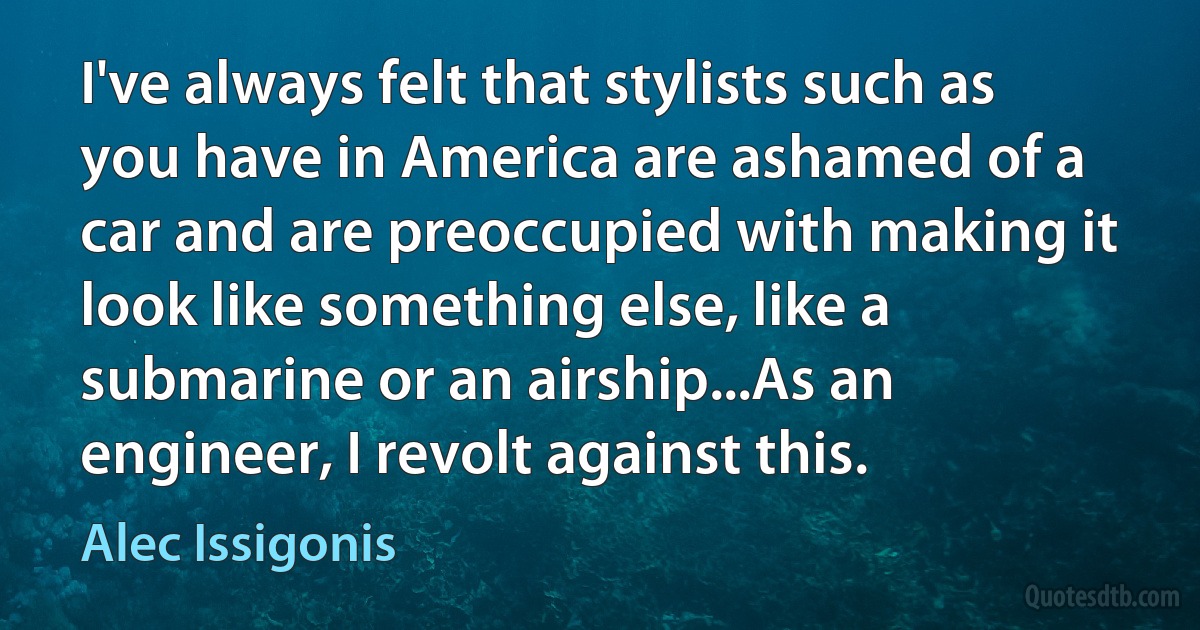 I've always felt that stylists such as you have in America are ashamed of a car and are preoccupied with making it look like something else, like a submarine or an airship...As an engineer, I revolt against this. (Alec Issigonis)