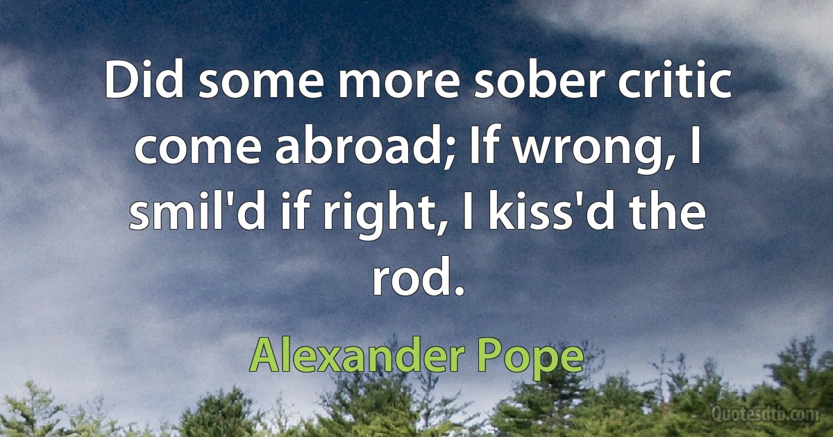 Did some more sober critic come abroad; If wrong, I smil'd if right, I kiss'd the rod. (Alexander Pope)