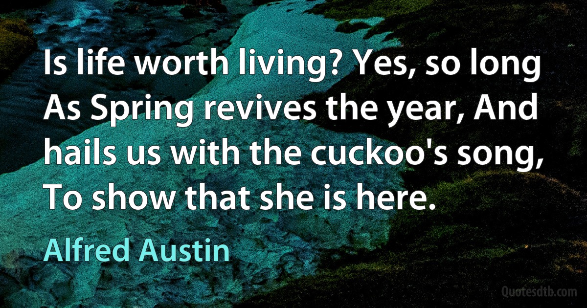 Is life worth living? Yes, so long As Spring revives the year, And hails us with the cuckoo's song, To show that she is here. (Alfred Austin)