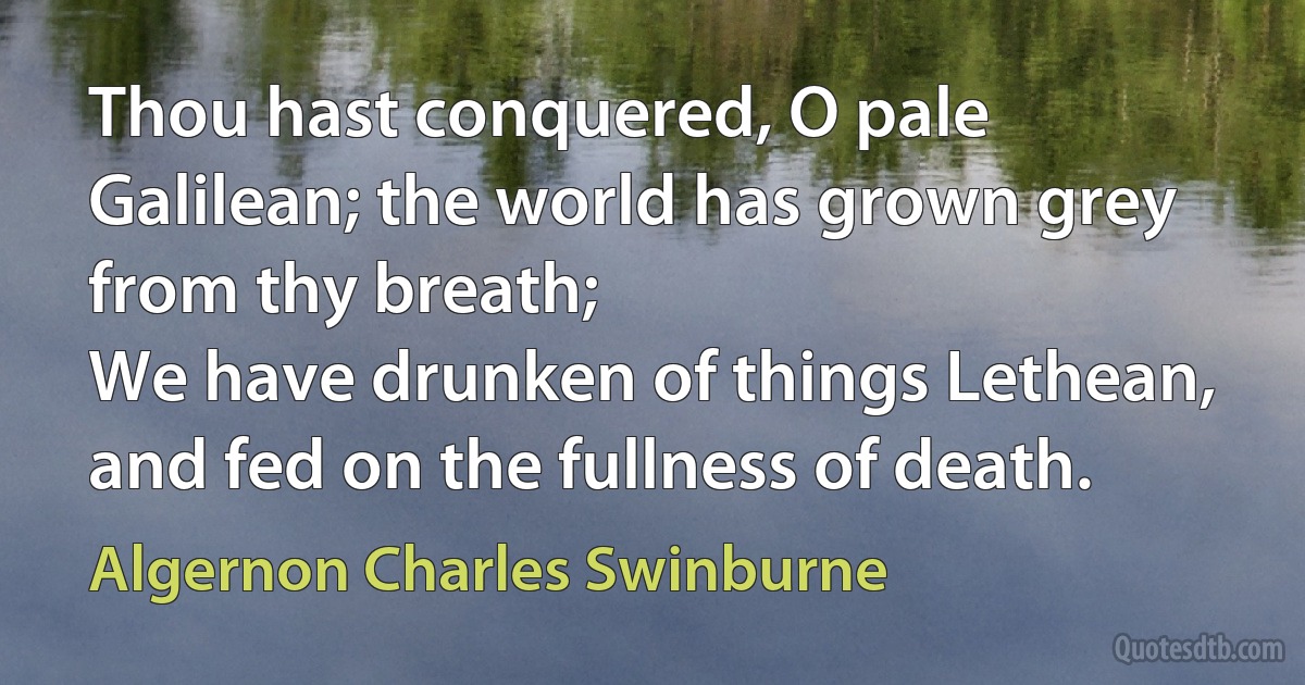 Thou hast conquered, O pale Galilean; the world has grown grey from thy breath;
We have drunken of things Lethean, and fed on the fullness of death. (Algernon Charles Swinburne)