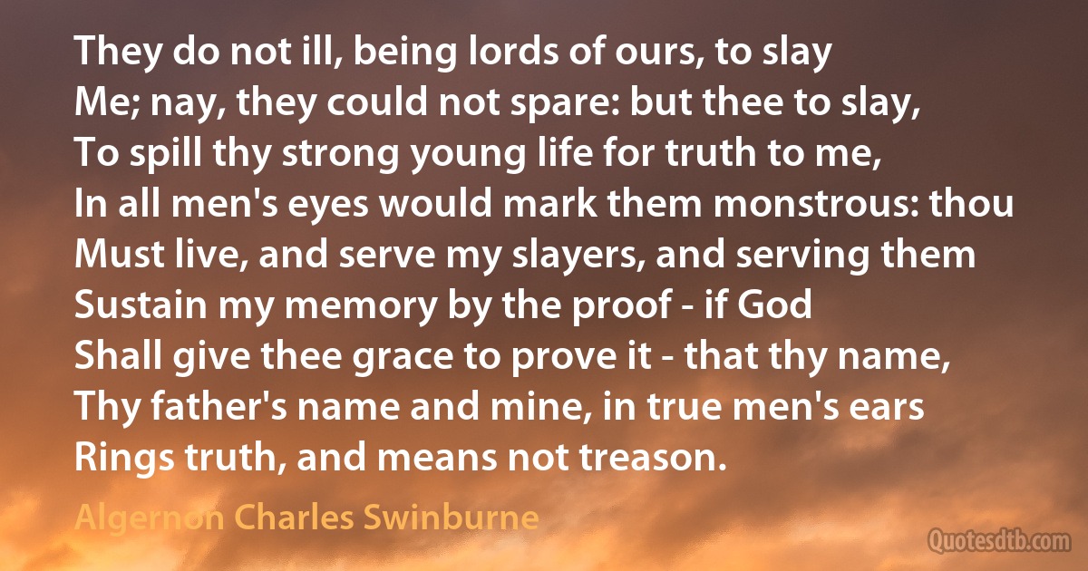 They do not ill, being lords of ours, to slay
Me; nay, they could not spare: but thee to slay,
To spill thy strong young life for truth to me,
In all men's eyes would mark them monstrous: thou
Must live, and serve my slayers, and serving them
Sustain my memory by the proof - if God
Shall give thee grace to prove it - that thy name,
Thy father's name and mine, in true men's ears
Rings truth, and means not treason. (Algernon Charles Swinburne)