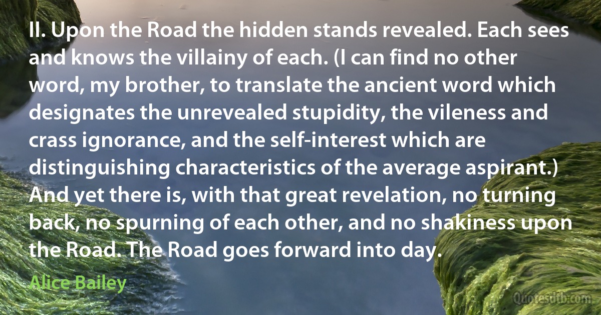 II. Upon the Road the hidden stands revealed. Each sees and knows the villainy of each. (I can find no other word, my brother, to translate the ancient word which designates the unrevealed stupidity, the vileness and crass ignorance, and the self-interest which are distinguishing characteristics of the average aspirant.) And yet there is, with that great revelation, no turning back, no spurning of each other, and no shakiness upon the Road. The Road goes forward into day. (Alice Bailey)