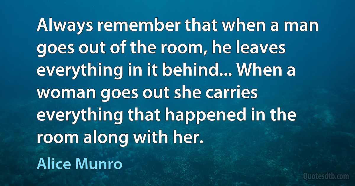 Always remember that when a man goes out of the room, he leaves everything in it behind... When a woman goes out she carries everything that happened in the room along with her. (Alice Munro)