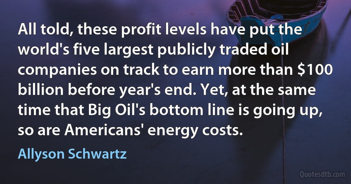 All told, these profit levels have put the world's five largest publicly traded oil companies on track to earn more than $100 billion before year's end. Yet, at the same time that Big Oil's bottom line is going up, so are Americans' energy costs. (Allyson Schwartz)