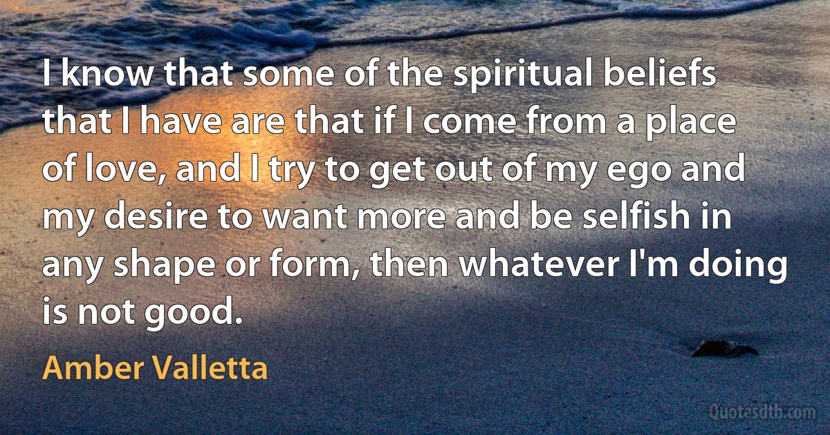 I know that some of the spiritual beliefs that I have are that if I come from a place of love, and I try to get out of my ego and my desire to want more and be selfish in any shape or form, then whatever I'm doing is not good. (Amber Valletta)