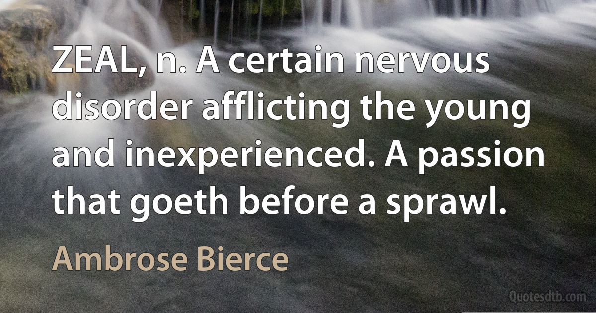 ZEAL, n. A certain nervous disorder afflicting the young and inexperienced. A passion that goeth before a sprawl. (Ambrose Bierce)