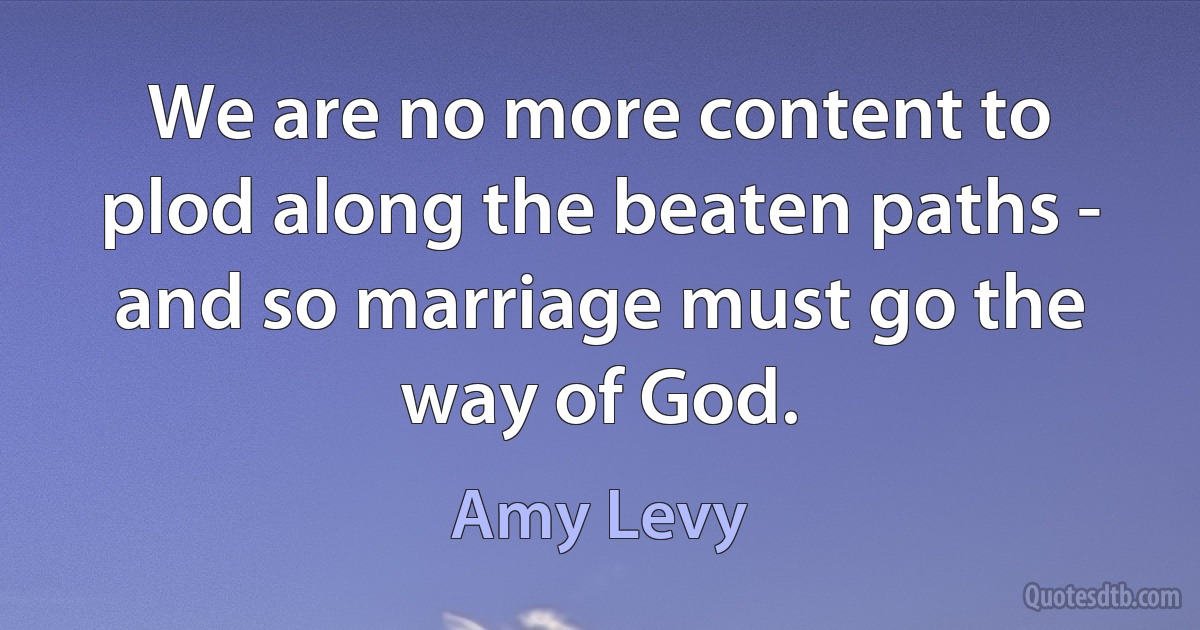 We are no more content to plod along the beaten paths - and so marriage must go the way of God. (Amy Levy)