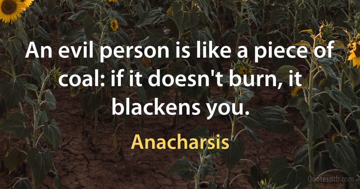 An evil person is like a piece of coal: if it doesn't burn, it blackens you. (Anacharsis)