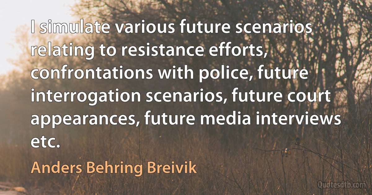 I simulate various future scenarios relating to resistance efforts, confrontations with police, future interrogation scenarios, future court appearances, future media interviews etc. (Anders Behring Breivik)