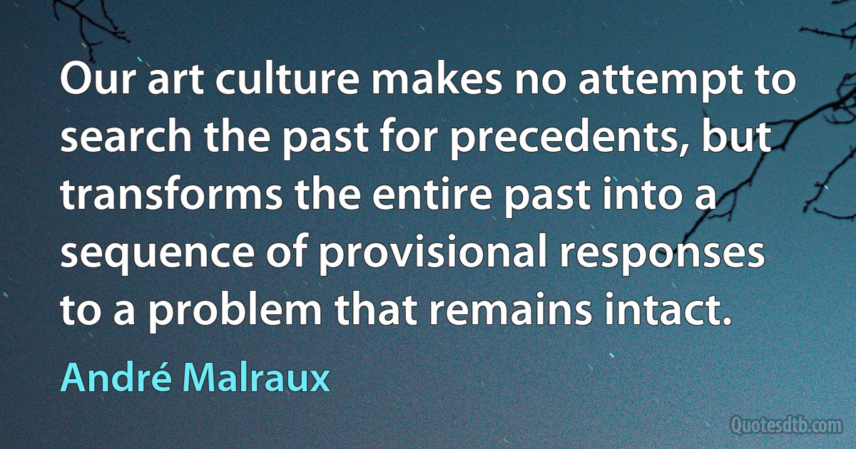 Our art culture makes no attempt to search the past for precedents, but transforms the entire past into a sequence of provisional responses to a problem that remains intact. (André Malraux)