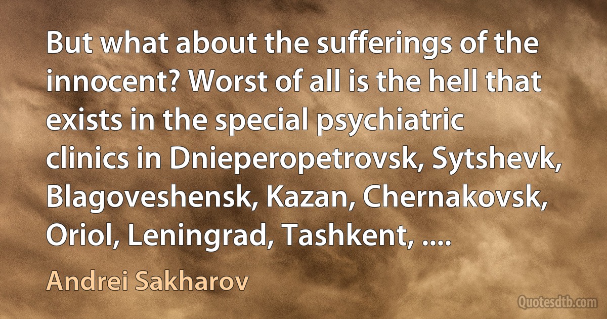 But what about the sufferings of the innocent? Worst of all is the hell that exists in the special psychiatric clinics in Dnieperopetrovsk, Sytshevk, Blagoveshensk, Kazan, Chernakovsk, Oriol, Leningrad, Tashkent, .... (Andrei Sakharov)