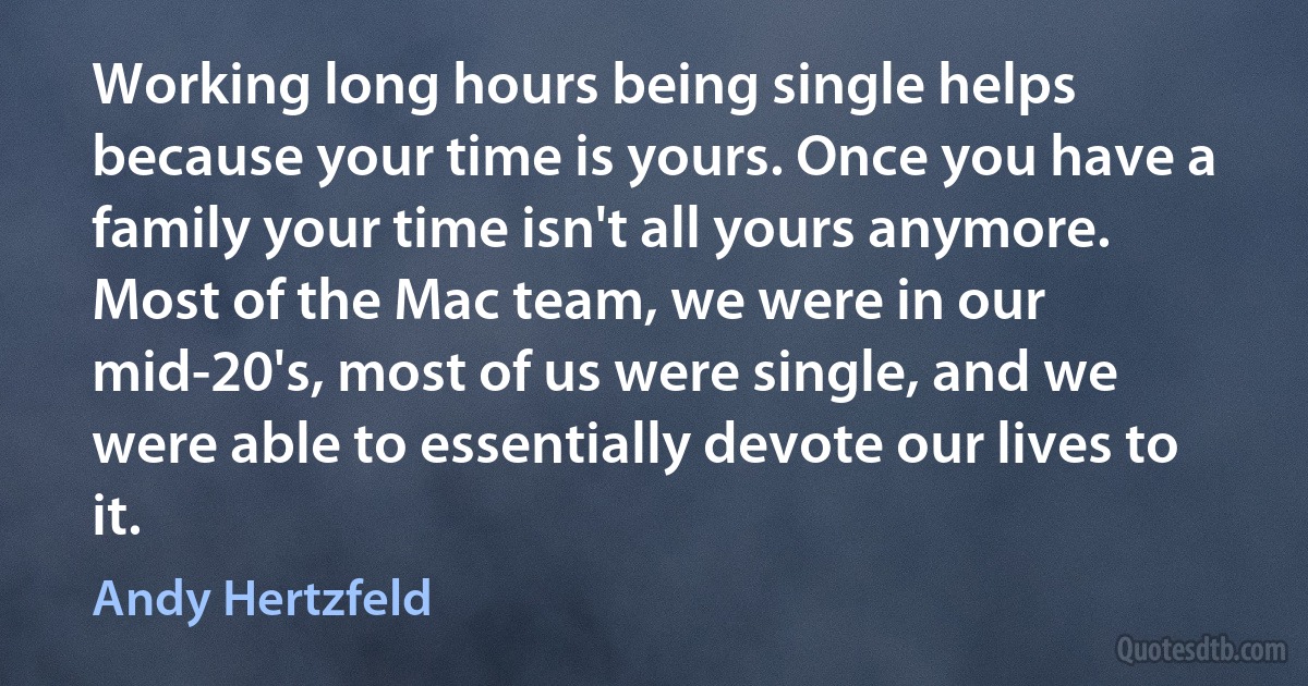 Working long hours being single helps because your time is yours. Once you have a family your time isn't all yours anymore. Most of the Mac team, we were in our mid-20's, most of us were single, and we were able to essentially devote our lives to it. (Andy Hertzfeld)