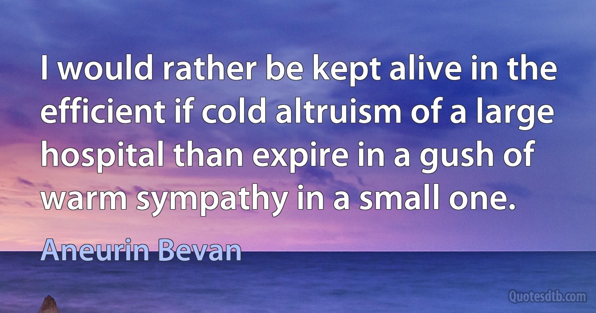 I would rather be kept alive in the efficient if cold altruism of a large hospital than expire in a gush of warm sympathy in a small one. (Aneurin Bevan)