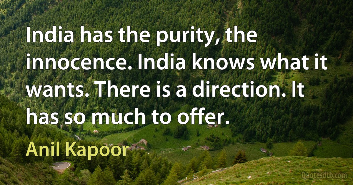 India has the purity, the innocence. India knows what it wants. There is a direction. It has so much to offer. (Anil Kapoor)