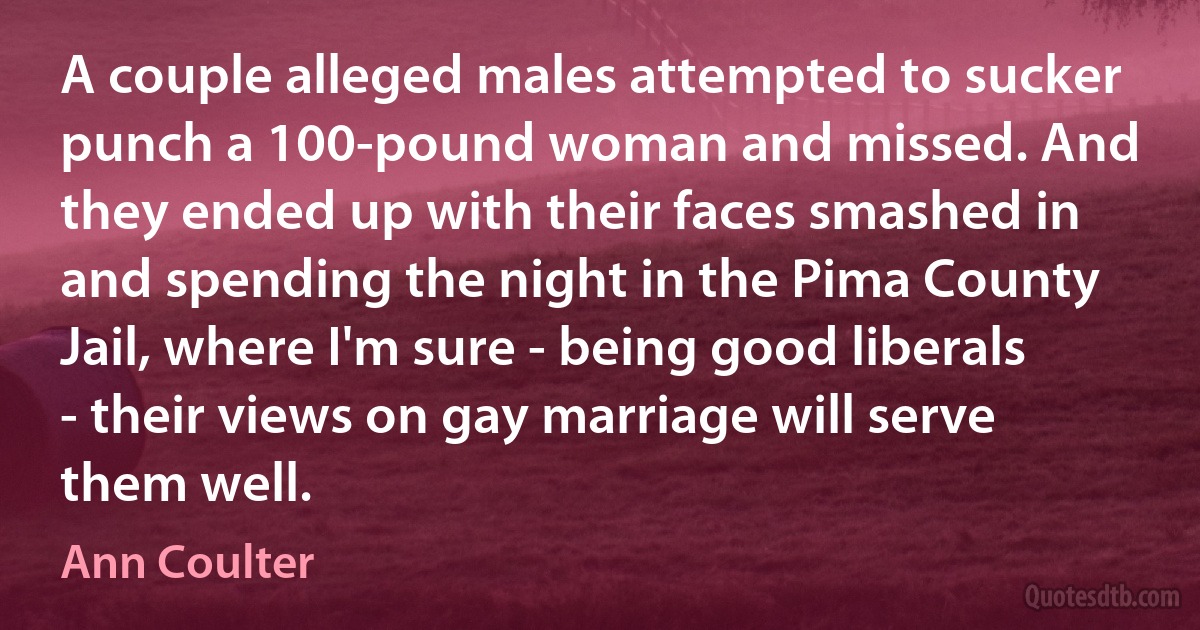 A couple alleged males attempted to sucker punch a 100-pound woman and missed. And they ended up with their faces smashed in and spending the night in the Pima County Jail, where I'm sure - being good liberals - their views on gay marriage will serve them well. (Ann Coulter)