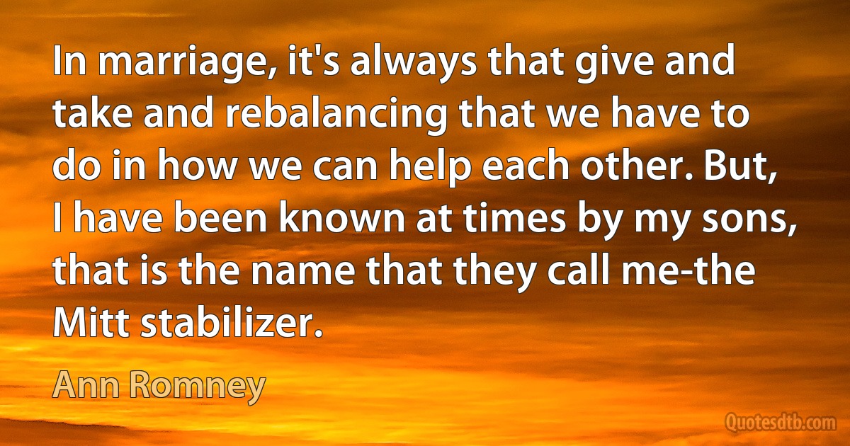 In marriage, it's always that give and take and rebalancing that we have to do in how we can help each other. But, I have been known at times by my sons, that is the name that they call me-the Mitt stabilizer. (Ann Romney)