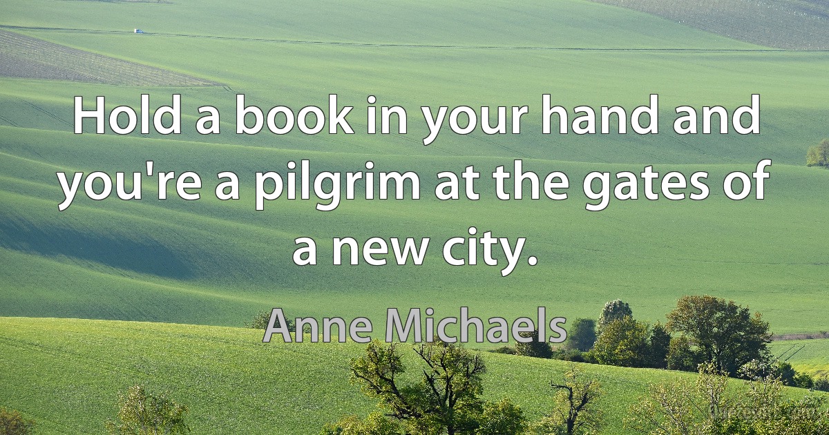 Hold a book in your hand and you're a pilgrim at the gates of a new city. (Anne Michaels)