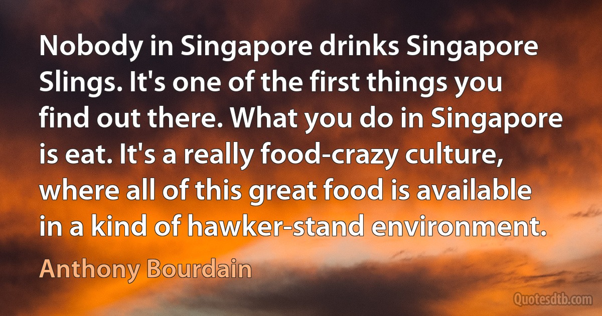 Nobody in Singapore drinks Singapore Slings. It's one of the first things you find out there. What you do in Singapore is eat. It's a really food-crazy culture, where all of this great food is available in a kind of hawker-stand environment. (Anthony Bourdain)