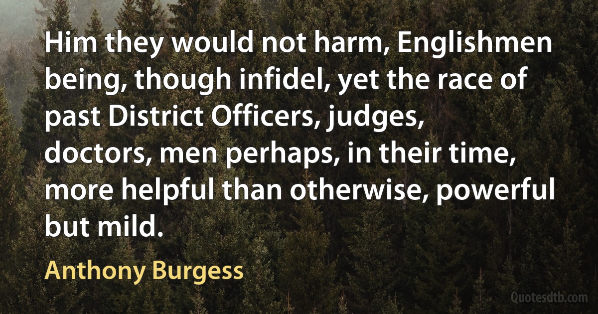 Him they would not harm, Englishmen being, though infidel, yet the race of past District Officers, judges, doctors, men perhaps, in their time, more helpful than otherwise, powerful but mild. (Anthony Burgess)