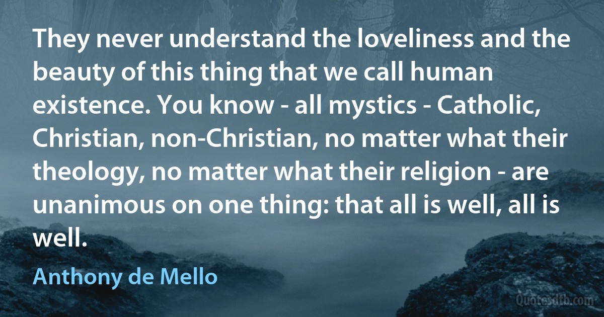 They never understand the loveliness and the beauty of this thing that we call human existence. You know - all mystics - Catholic, Christian, non-Christian, no matter what their theology, no matter what their religion - are unanimous on one thing: that all is well, all is well. (Anthony de Mello)